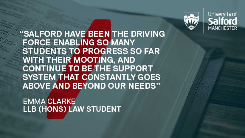 Quote from Emma that says 'Salford have been the driving force enabling so many students to progress so far with their mooting, and continue to be the support system that constantly goes above and beyond our needs. '