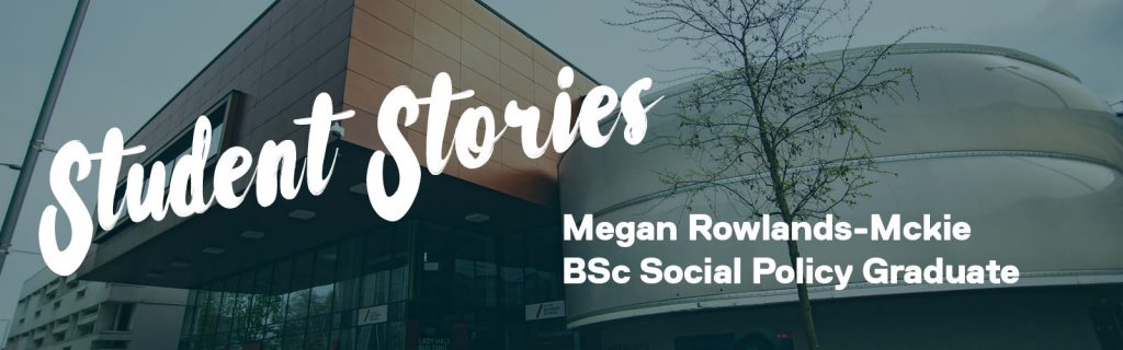 A graphic that says: 'Student Stories' in big text and the student's name 'Megan Rowlands-Mckie BSc Social Policy Graduate'